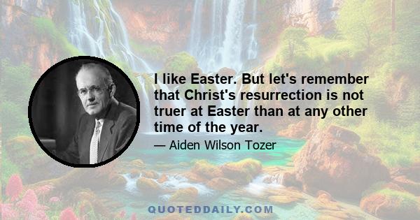 I like Easter. But let's remember that Christ's resurrection is not truer at Easter than at any other time of the year.