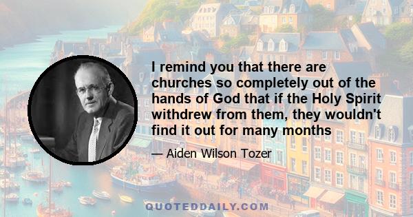 I remind you that there are churches so completely out of the hands of God that if the Holy Spirit withdrew from them, they wouldn't find it out for many months