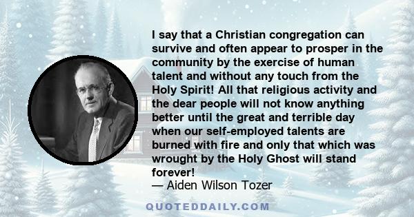 I say that a Christian congregation can survive and often appear to prosper in the community by the exercise of human talent and without any touch from the Holy Spirit! All that religious activity and the dear people