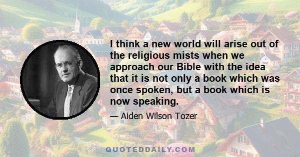 I think a new world will arise out of the religious mists when we approach our Bible with the idea that it is not only a book which was once spoken, but a book which is now speaking.