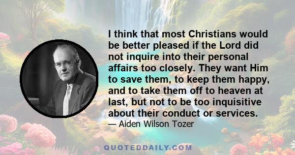 I think that most Christians would be better pleased if the Lord did not inquire into their personal affairs too closely. They want Him to save them, to keep them happy, and to take them off to heaven at last, but not