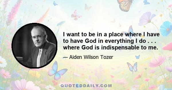 I want to be in a place where I have to have God in everything I do . . . where God is indispensable to me.