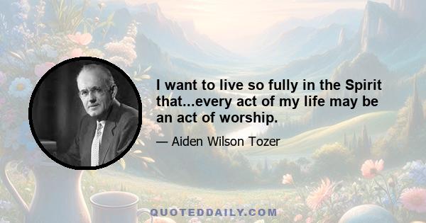 I want to live so fully in the Spirit that...every act of my life may be an act of worship.