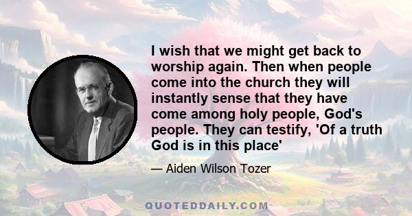 I wish that we might get back to worship again. Then when people come into the church they will instantly sense that they have come among holy people, God's people. They can testify, 'Of a truth God is in this place'