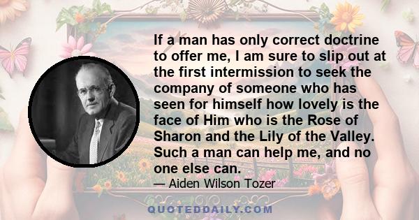 If a man has only correct doctrine to offer me, I am sure to slip out at the first intermission to seek the company of someone who has seen for himself how lovely is the face of Him who is the Rose of Sharon and the