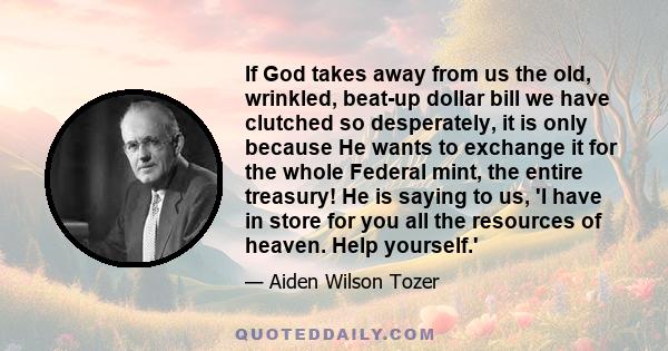 If God takes away from us the old, wrinkled, beat-up dollar bill we have clutched so desperately, it is only because He wants to exchange it for the whole Federal mint, the entire treasury! He is saying to us, 'I have