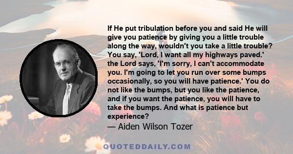 If He put tribulation before you and said He will give you patience by giving you a little trouble along the way, wouldn't you take a little trouble? You say, 'Lord, I want all my highways paved.' the Lord says, 'I'm