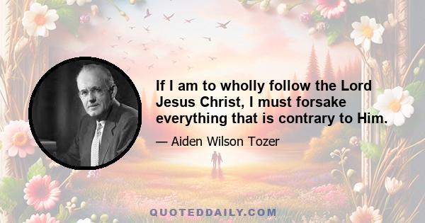 If I am to wholly follow the Lord Jesus Christ, I must forsake everything that is contrary to Him.