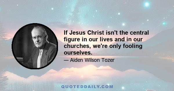 If Jesus Christ isn't the central figure in our lives and in our churches, we're only fooling ourselves.