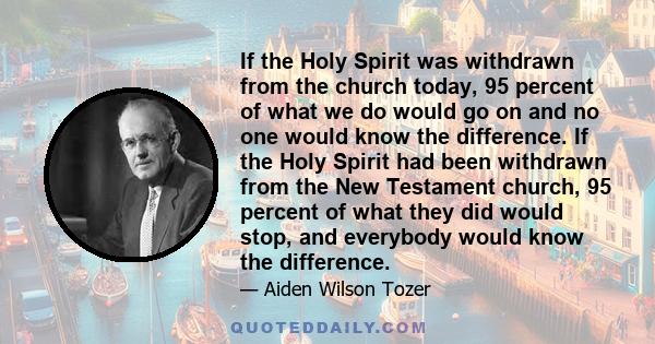 If the Holy Spirit was withdrawn from the church today, 95 percent of what we do would go on and no one would know the difference. If the Holy Spirit had been withdrawn from the New Testament church, 95 percent of what