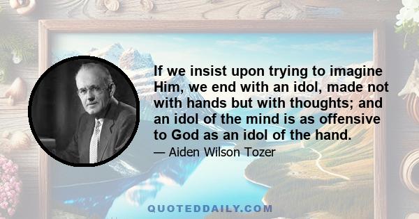 If we insist upon trying to imagine Him, we end with an idol, made not with hands but with thoughts; and an idol of the mind is as offensive to God as an idol of the hand.