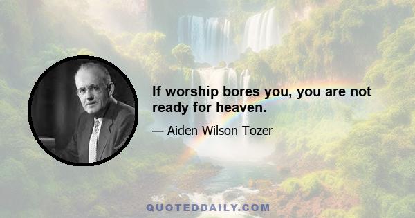 If worship bores you, you are not ready for heaven.