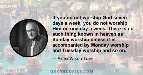 If you do not worship God seven days a week, you do not worship Him on one day a week. There is no such thing known in heaven as Sunday worship unless it is accompanied by Monday worship and Tuesday worship and so on.