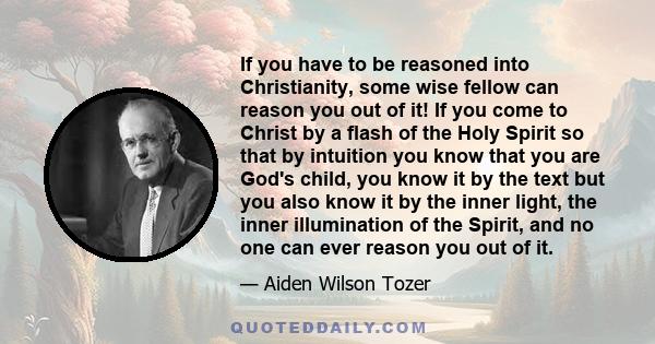 If you have to be reasoned into Christianity, some wise fellow can reason you out of it! If you come to Christ by a flash of the Holy Spirit so that by intuition you know that you are God's child, you know it by the