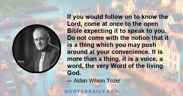 If you would follow on to know the Lord, come at once to the open Bible expecting it to speak to you. Do not come with the notion that it is a thing which you may push around at your convenience. It is more than a