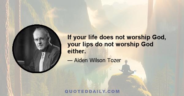 If your life does not worship God, your lips do not worship God either.