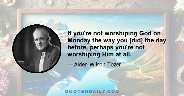 If you're not worshiping God on Monday the way you [did] the day before, perhaps you're not worshiping Him at all.