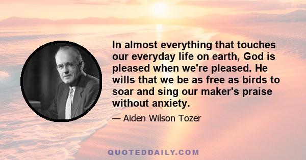 In almost everything that touches our everyday life on earth, God is pleased when we're pleased. He wills that we be as free as birds to soar and sing our maker's praise without anxiety.