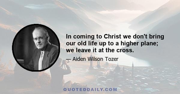 In coming to Christ we don't bring our old life up to a higher plane; we leave it at the cross.