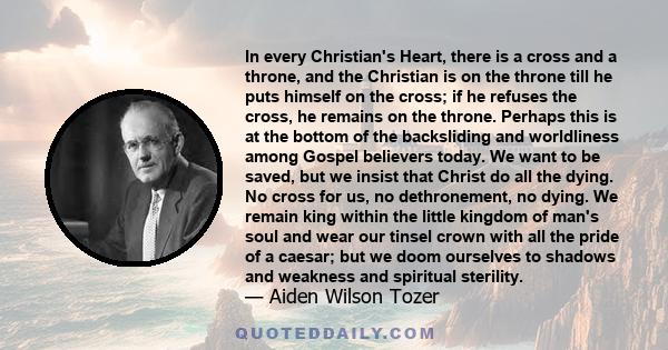 In every Christian's Heart, there is a cross and a throne, and the Christian is on the throne till he puts himself on the cross; if he refuses the cross, he remains on the throne. Perhaps this is at the bottom of the