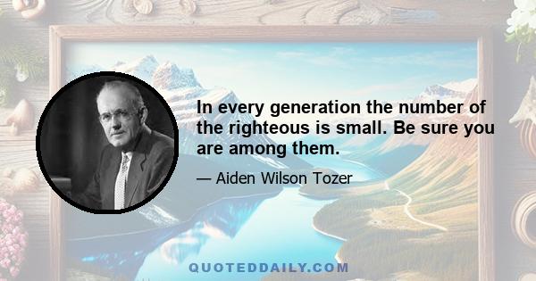 In every generation the number of the righteous is small. Be sure you are among them.