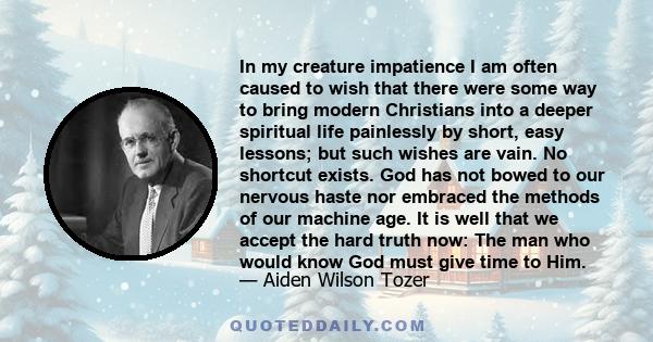 In my creature impatience I am often caused to wish that there were some way to bring modern Christians into a deeper spiritual life painlessly by short, easy lessons; but such wishes are vain. No shortcut exists. God