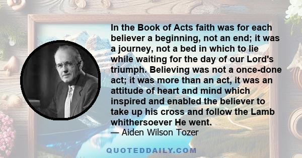 In the Book of Acts faith was for each believer a beginning, not an end; it was a journey, not a bed in which to lie while waiting for the day of our Lord's triumph. Believing was not a once-done act; it was more than