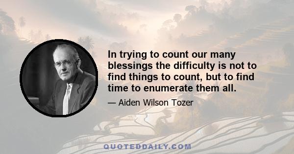 In trying to count our many blessings the difficulty is not to find things to count, but to find time to enumerate them all.