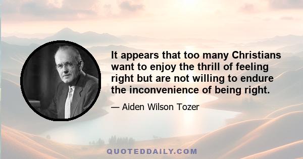 It appears that too many Christians want to enjoy the thrill of feeling right but are not willing to endure the inconvenience of being right.