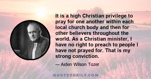 It is a high Christian privilege to pray for one another within each local church body and then for other believers throughout the world. As a Christian minister, I have no right to preach to people I have not prayed