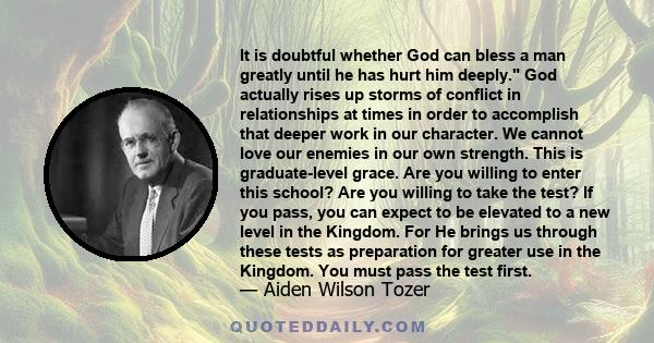 It is doubtful whether God can bless a man greatly until he has hurt him deeply. God actually rises up storms of conflict in relationships at times in order to accomplish that deeper work in our character. We cannot