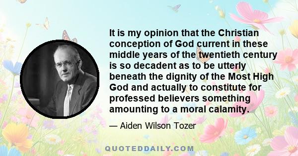 It is my opinion that the Christian conception of God current in these middle years of the twentieth century is so decadent as to be utterly beneath the dignity of the Most High God and actually to constitute for