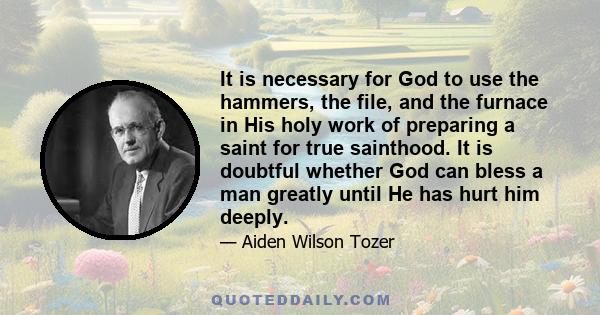 It is necessary for God to use the hammers, the file, and the furnace in His holy work of preparing a saint for true sainthood. It is doubtful whether God can bless a man greatly until He has hurt him deeply.