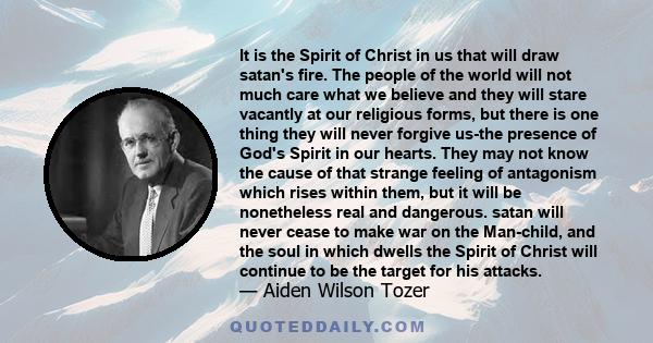 It is the Spirit of Christ in us that will draw satan's fire. The people of the world will not much care what we believe and they will stare vacantly at our religious forms, but there is one thing they will never