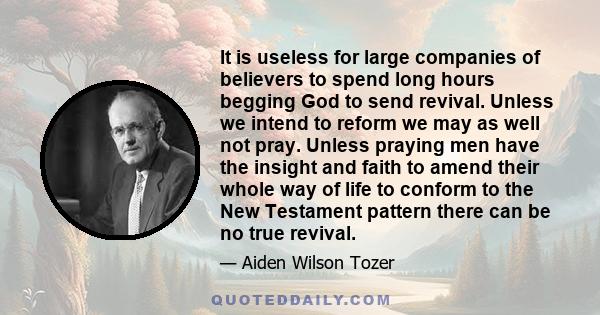 It is useless for large companies of believers to spend long hours begging God to send revival. Unless we intend to reform we may as well not pray. Unless praying men have the insight and faith to amend their whole way