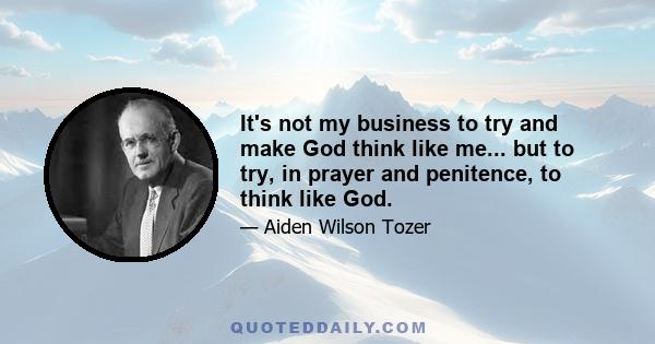 It's not my business to try and make God think like me... but to try, in prayer and penitence, to think like God.