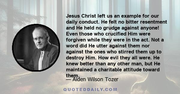 Jesus Christ left us an example for our daily conduct. He felt no bitter resentment and He held no grudge against anyone! Even those who crucified Him were forgiven while they were in the act. Not a word did He utter