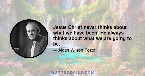 Jesus Christ never thinks about what we have been! He always thinks about what we are going to be.