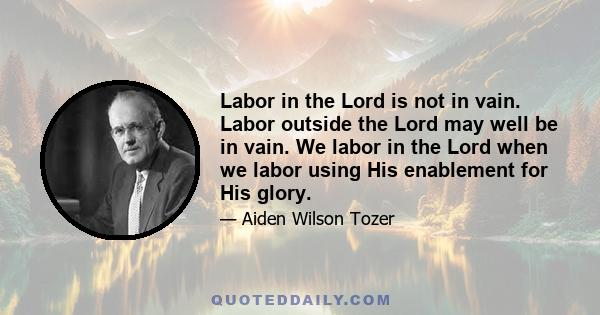 Labor in the Lord is not in vain. Labor outside the Lord may well be in vain. We labor in the Lord when we labor using His enablement for His glory.