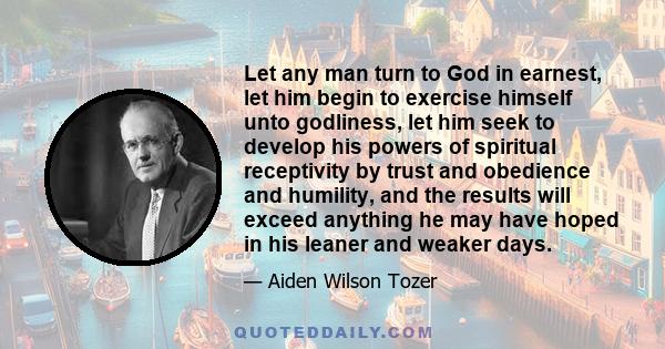 Let any man turn to God in earnest, let him begin to exercise himself unto godliness, let him seek to develop his powers of spiritual receptivity by trust and obedience and humility, and the results will exceed anything 