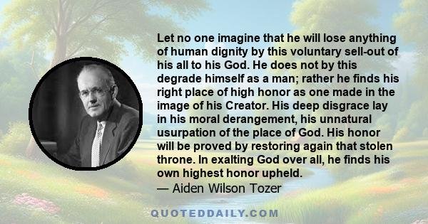 Let no one imagine that he will lose anything of human dignity by this voluntary sell-out of his all to his God. He does not by this degrade himself as a man; rather he finds his right place of high honor as one made in 