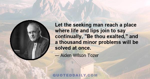 Let the seeking man reach a place where life and lips join to say continually, Be thou exalted, and a thousand minor problems will be solved at once.