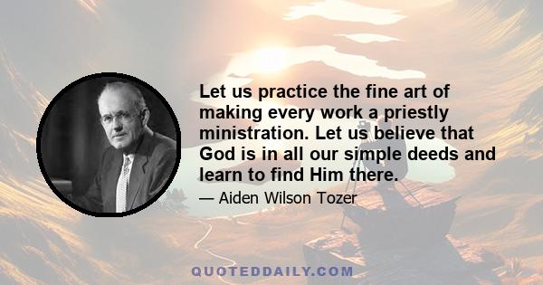 Let us practice the fine art of making every work a priestly ministration. Let us believe that God is in all our simple deeds and learn to find Him there.