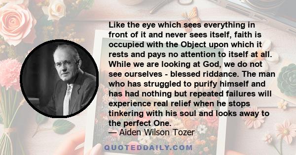 Like the eye which sees everything in front of it and never sees itself, faith is occupied with the Object upon which it rests and pays no attention to itself at all. While we are looking at God, we do not see ourselves 