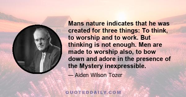 Mans nature indicates that he was created for three things: To think, to worship and to work. But thinking is not enough. Men are made to worship also, to bow down and adore in the presence of the Mystery inexpressible.