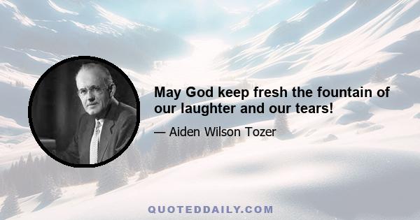 May God keep fresh the fountain of our laughter and our tears!