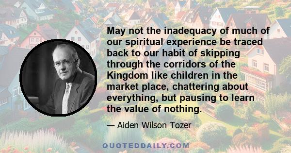 May not the inadequacy of much of our spiritual experience be traced back to our habit of skipping through the corridors of the Kingdom like children in the market place, chattering about everything, but pausing to