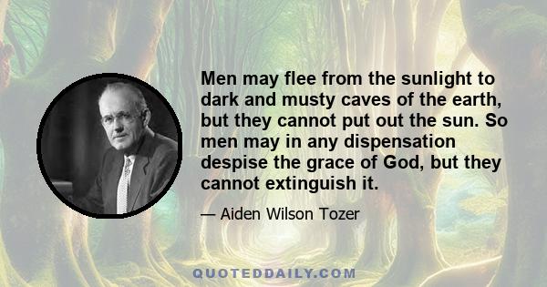 Men may flee from the sunlight to dark and musty caves of the earth, but they cannot put out the sun. So men may in any dispensation despise the grace of God, but they cannot extinguish it.