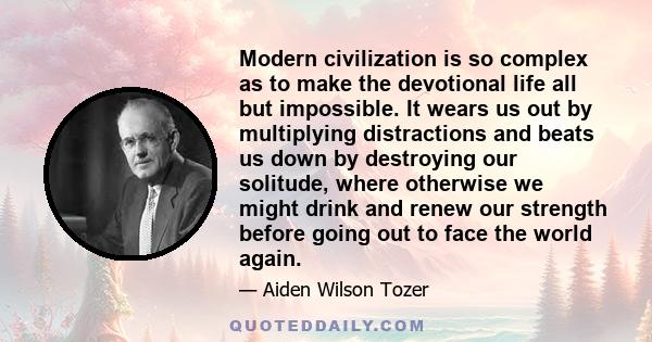 Modern civilization is so complex as to make the devotional life all but impossible. It wears us out by multiplying distractions and beats us down by destroying our solitude, where otherwise we might drink and renew our 