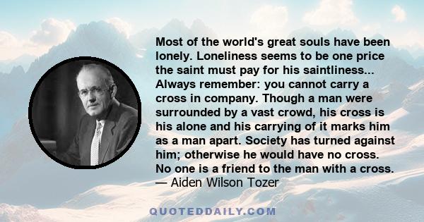 Most of the world's great souls have been lonely. Loneliness seems to be one price the saint must pay for his saintliness... Always remember: you cannot carry a cross in company. Though a man were surrounded by a vast